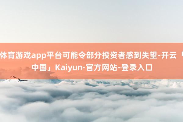 体育游戏app平台可能令部分投资者感到失望-开云「中国」Kaiyun·官方网站-登录入口