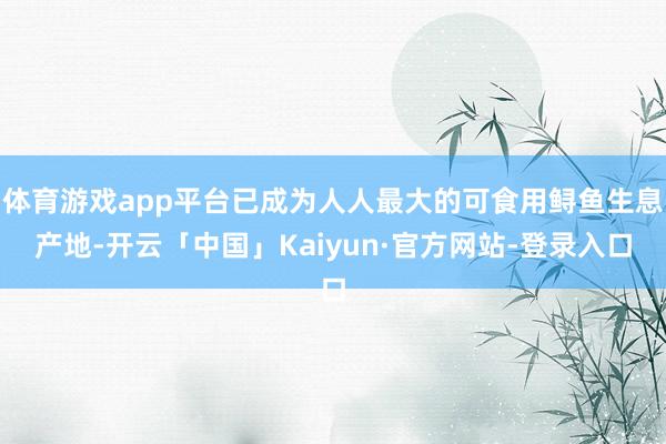 体育游戏app平台已成为人人最大的可食用鲟鱼生息产地-开云「中国」Kaiyun·官方网站-登录入口