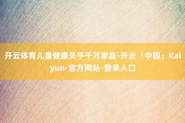 开云体育　　儿童健康关乎千万家庭-开云「中国」Kaiyun·官方网站-登录入口