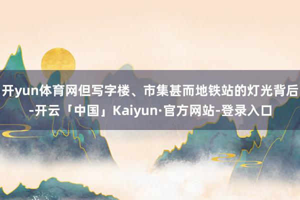 开yun体育网但写字楼、市集甚而地铁站的灯光背后-开云「中国」Kaiyun·官方网站-登录入口