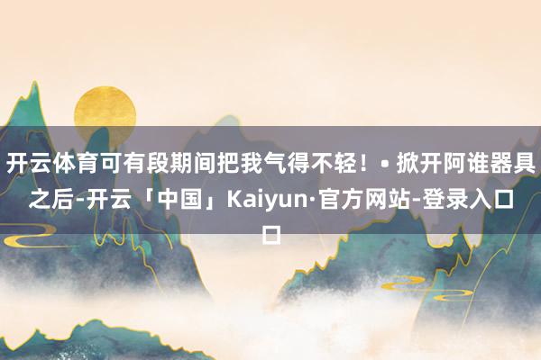 开云体育可有段期间把我气得不轻！• 掀开阿谁器具之后-开云「中国」Kaiyun·官方网站-登录入口