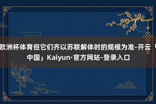 欧洲杯体育但它们齐以苏联解体时的规模为准-开云「中国」Kaiyun·官方网站-登录入口