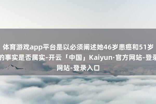 体育游戏app平台是以必须阐述她46岁患癌和51岁蚀本的事实是否属实-开云「中国」Kaiyun·官方网站-登录入口