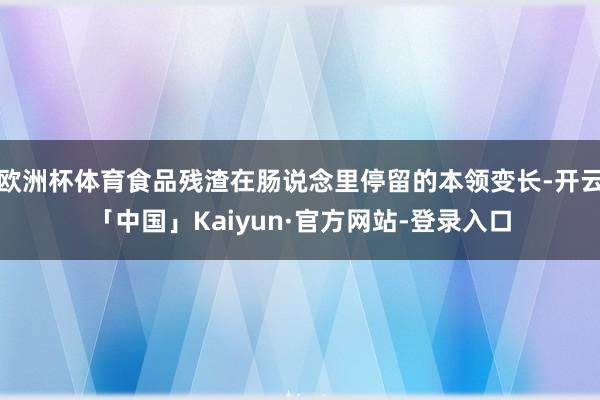 欧洲杯体育食品残渣在肠说念里停留的本领变长-开云「中国」Kaiyun·官方网站-登录入口