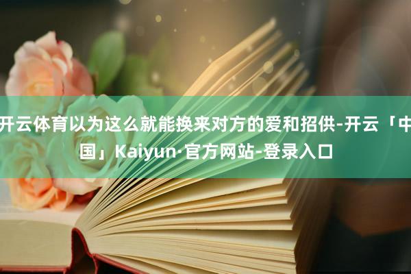 开云体育以为这么就能换来对方的爱和招供-开云「中国」Kaiyun·官方网站-登录入口