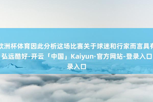 欧洲杯体育因此分析这场比赛关于球迷和行家而言具有弘远酷好-开云「中国」Kaiyun·官方网站-登录入口