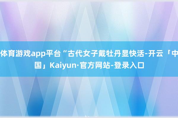 体育游戏app平台“古代女子戴牡丹显快活-开云「中国」Kaiyun·官方网站-登录入口