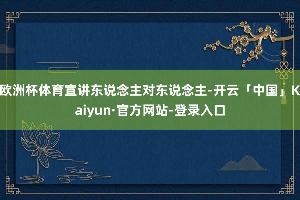欧洲杯体育宣讲东说念主对东说念主-开云「中国」Kaiyun·官方网站-登录入口