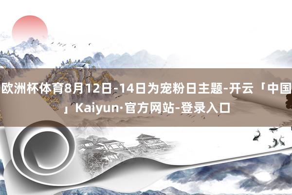 欧洲杯体育8月12日-14日为宠粉日主题-开云「中国」Kaiyun·官方网站-登录入口