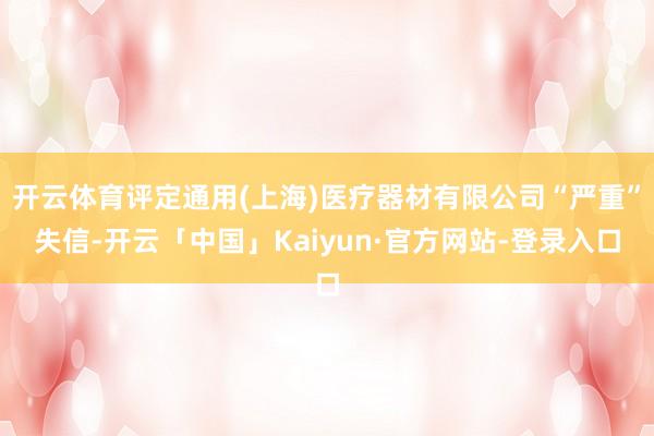 开云体育评定通用(上海)医疗器材有限公司“严重”失信-开云「中国」Kaiyun·官方网站-登录入口