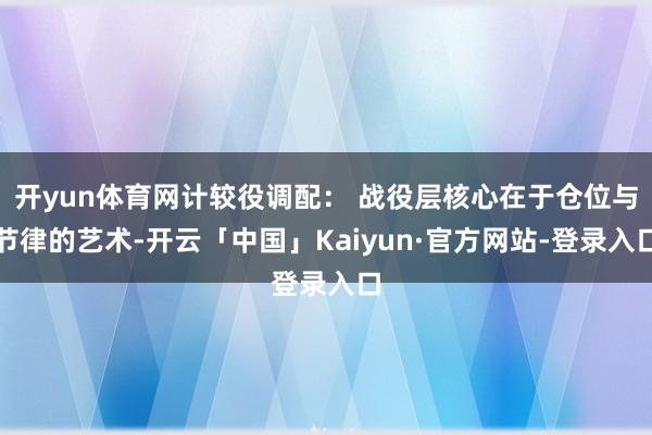 开yun体育网计较役调配： 战役层核心在于仓位与节律的艺术-开云「中国」Kaiyun·官方网站-登录入口