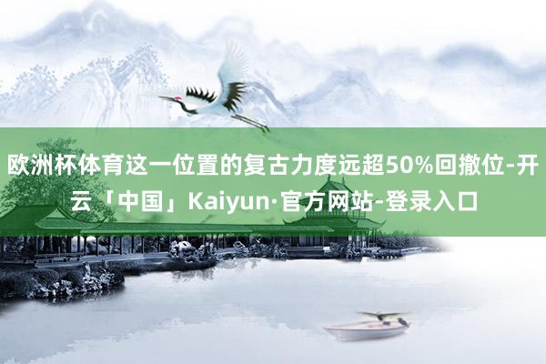 欧洲杯体育这一位置的复古力度远超50%回撤位-开云「中国」Kaiyun·官方网站-登录入口