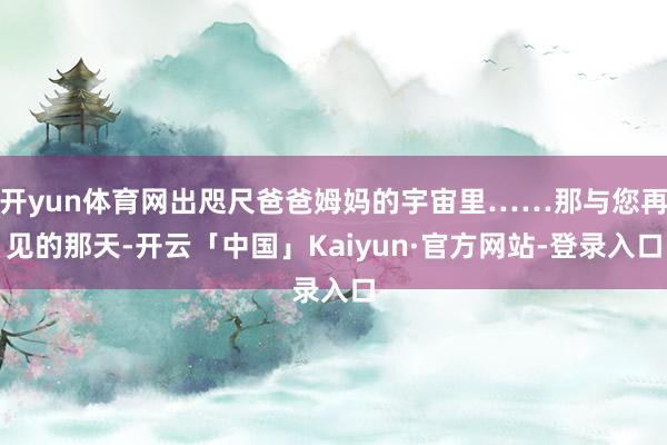 开yun体育网出咫尺爸爸姆妈的宇宙里……那与您再见的那天-开云「中国」Kaiyun·官方网站-登录入口