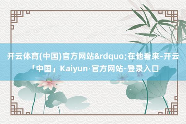 开云体育(中国)官方网站”在他看来-开云「中国」Kaiyun·官方网站-登录入口
