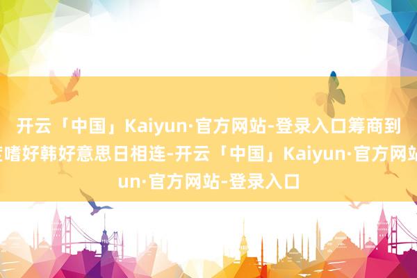 开云「中国」Kaiyun·官方网站-登录入口筹商到特朗普高度嗜好韩好意思日相连-开云「中国」Kaiy