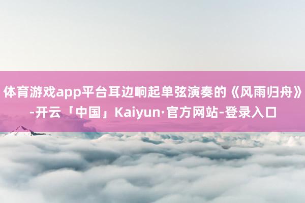 体育游戏app平台耳边响起单弦演奏的《风雨归舟》-开云「中国」Kaiyun·官方网站-登录入口