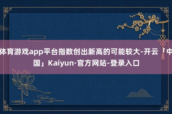 体育游戏app平台指数创出新高的可能较大-开云「中国」Kaiyun·官方网站-登录入口