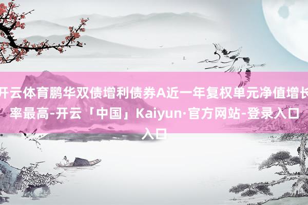 开云体育鹏华双债增利债券A近一年复权单元净值增长率最高-开云「中国」Kaiyun·官方网站-登录入口
