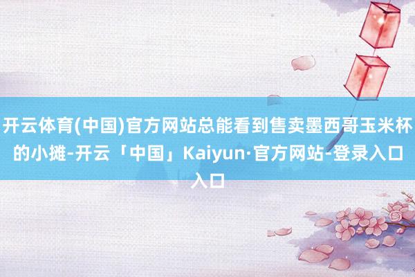 开云体育(中国)官方网站总能看到售卖墨西哥玉米杯的小摊-开云「中国」Kaiyun·官方网站-登录入口