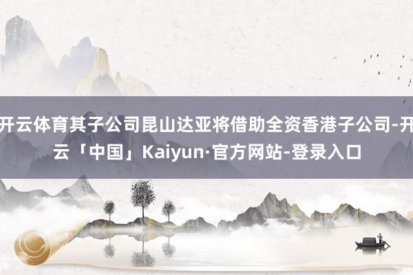 开云体育其子公司昆山达亚将借助全资香港子公司-开云「中国」Kaiyun·官方网站-登录入口