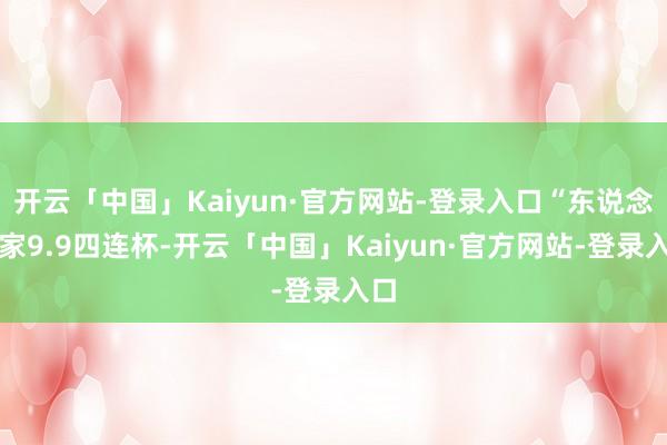 开云「中国」Kaiyun·官方网站-登录入口“东说念主家9.9四连杯-开云「中国」Kaiyun·官方网站-登录入口
