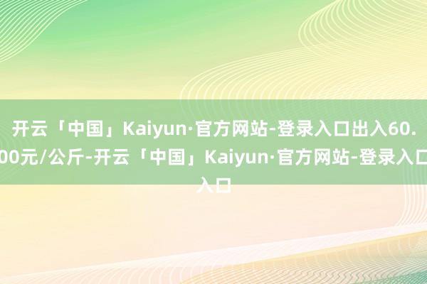 开云「中国」Kaiyun·官方网站-登录入口出入60.00元/公斤-开云「中国」Kaiyun·官方网站-登录入口