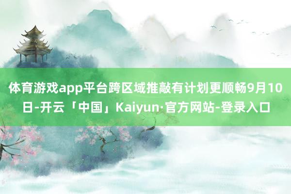 体育游戏app平台跨区域推敲有计划更顺畅　　9月10日-开云「中国」Kaiyun·官方网站-登录入口