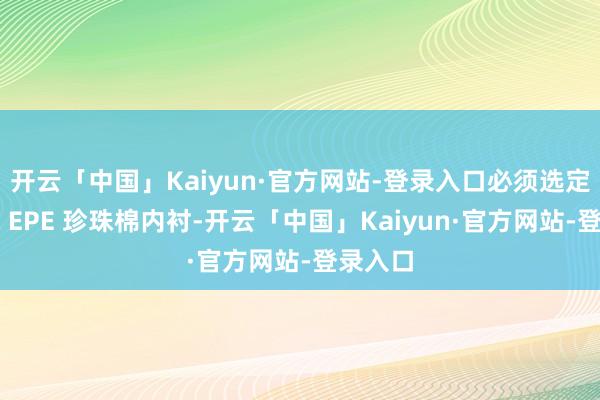 开云「中国」Kaiyun·官方网站-登录入口必须选定抗静电 EPE 珍珠棉内衬-开云「中国」Kaiyun·官方网站-登录入口