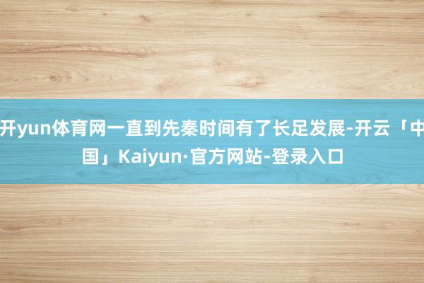 开yun体育网一直到先秦时间有了长足发展-开云「中国」Kaiyun·官方网站-登录入口