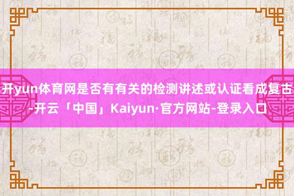 开yun体育网是否有有关的检测讲述或认证看成复古-开云「中国」Kaiyun·官方网站-登录入口