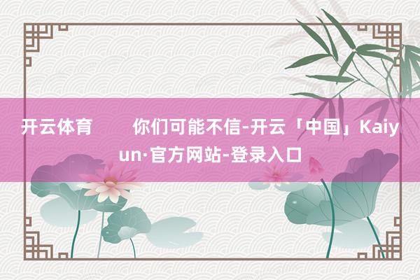 开云体育        你们可能不信-开云「中国」Kaiyun·官方网站-登录入口