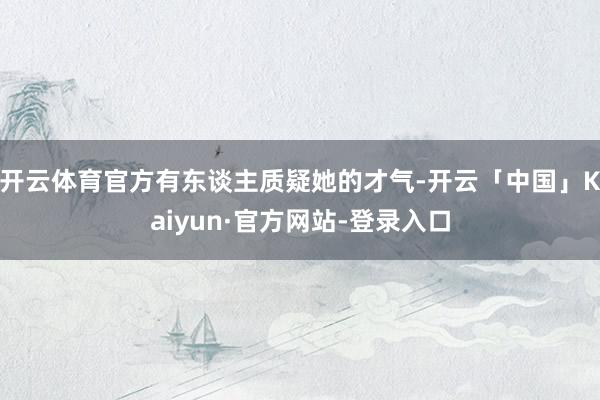 开云体育官方有东谈主质疑她的才气-开云「中国」Kaiyun·官方网站-登录入口