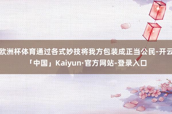 欧洲杯体育通过各式妙技将我方包装成正当公民-开云「中国」Kaiyun·官方网站-登录入口