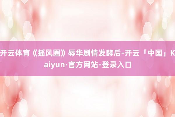 开云体育《摇风圈》辱华剧情发酵后-开云「中国」Kaiyun·官方网站-登录入口