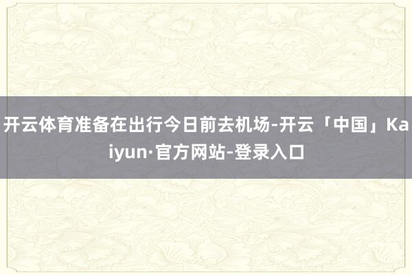 开云体育准备在出行今日前去机场-开云「中国」Kaiyun·官方网站-登录入口