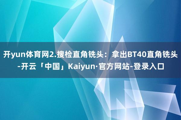 开yun体育网2.搜检直角铣头：拿出BT40直角铣头-开云「中国」Kaiyun·官方网站-登录入口