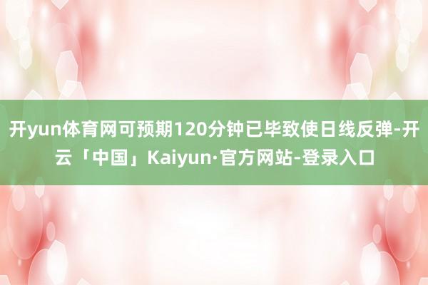 开yun体育网可预期120分钟已毕致使日线反弹-开云「中国」Kaiyun·官方网站-登录入口