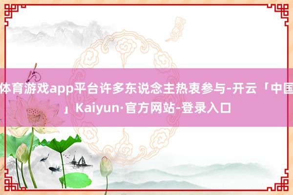 体育游戏app平台许多东说念主热衷参与-开云「中国」Kaiyun·官方网站-登录入口