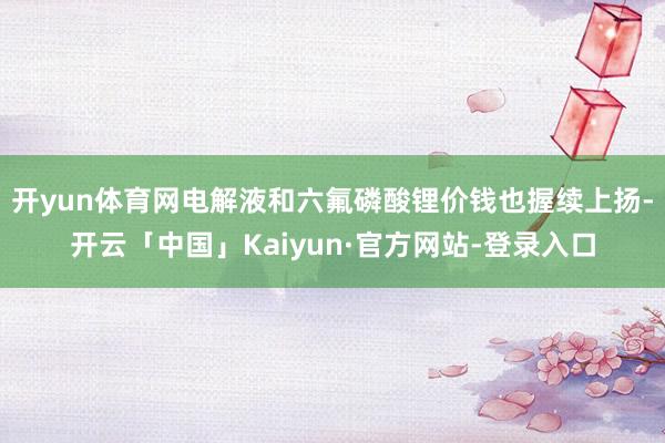 开yun体育网电解液和六氟磷酸锂价钱也握续上扬-开云「中国」Kaiyun·官方网站-登录入口