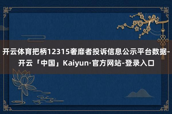 开云体育把柄12315奢靡者投诉信息公示平台数据-开云「中国」Kaiyun·官方网站-登录入口