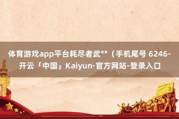 体育游戏app平台耗尽者武**（手机尾号 6246-开云「中国」Kaiyun·官方网站-登录入口