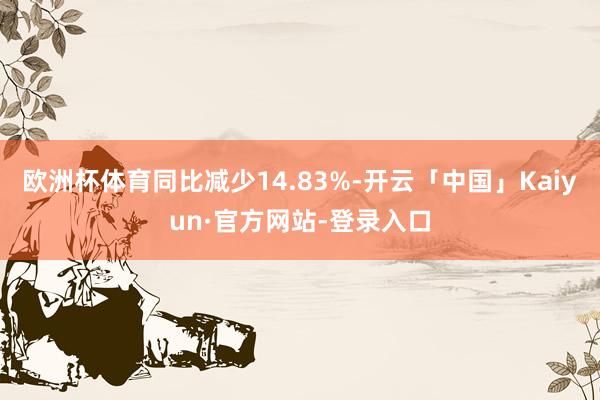 欧洲杯体育同比减少14.83%-开云「中国」Kaiyun·官方网站-登录入口