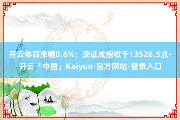开云体育涨幅0.6%；深证成指收于13526.5点-开云「中国」Kaiyun·官方网站-登录入口