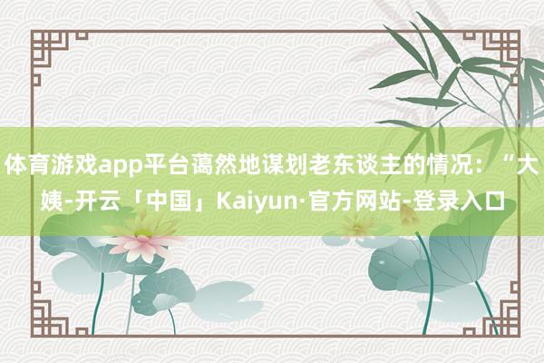体育游戏app平台蔼然地谋划老东谈主的情况：“大姨-开云「中国」Kaiyun·官方网站-登录入口