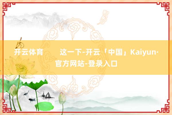 开云体育        这一下-开云「中国」Kaiyun·官方网站-登录入口