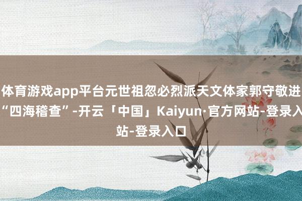 体育游戏app平台元世祖忽必烈派天文体家郭守敬进行“四海稽查”-开云「中国」Kaiyun·官方网站-登录入口