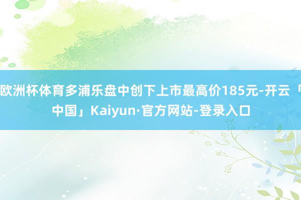欧洲杯体育多浦乐盘中创下上市最高价185元-开云「中国」Kaiyun·官方网站-登录入口
