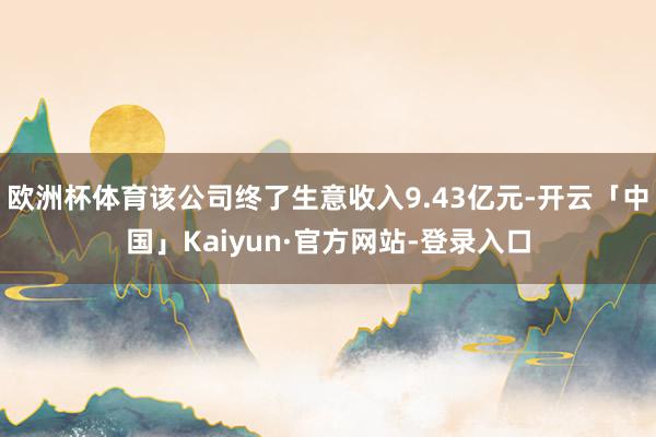 欧洲杯体育该公司终了生意收入9.43亿元-开云「中国」Kaiyun·官方网站-登录入口