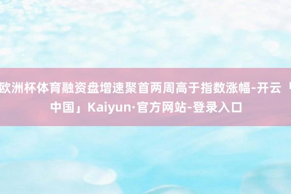 欧洲杯体育融资盘增速聚首两周高于指数涨幅-开云「中国」Kaiyun·官方网站-登录入口