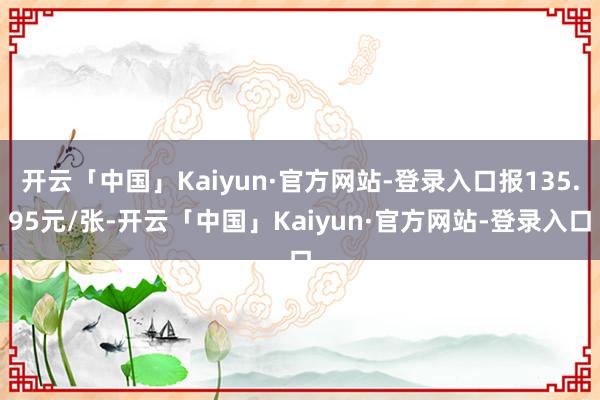 开云「中国」Kaiyun·官方网站-登录入口报135.95元/张-开云「中国」Kaiyun·官方网站-登录入口